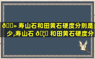 🌻 寿山石和田黄石硬度分别是多少,寿山石 🦊 和田黄石硬度分别是多少呢